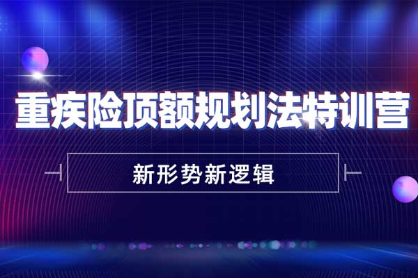 新形势新逻辑-重疾险顶额规划法特训营 新形势新逻辑-重疾险顶额规划法特训营