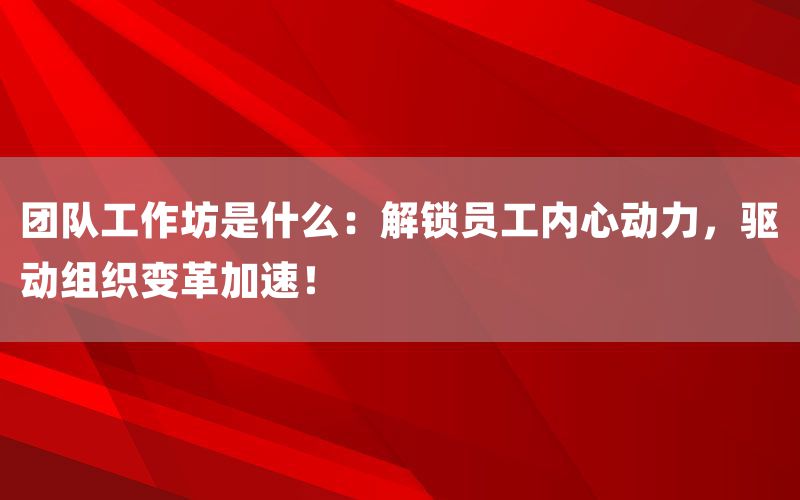 团队工作坊是什么:解锁员工内心动力,