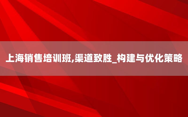 上海销售培训班,渠道致胜_构建与优化