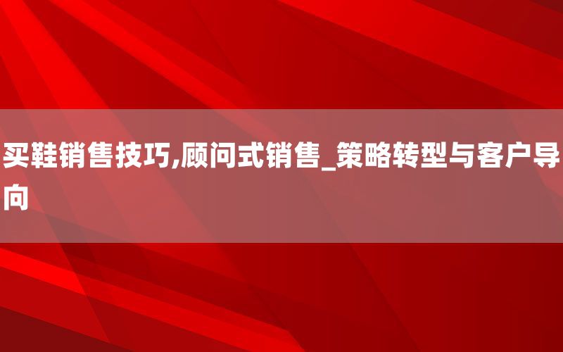 买鞋销售技巧,顾问式销售_策略转型与