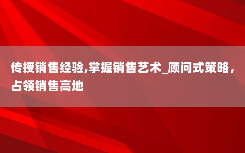 传授销售经验,掌握销售艺术_顾问式策
