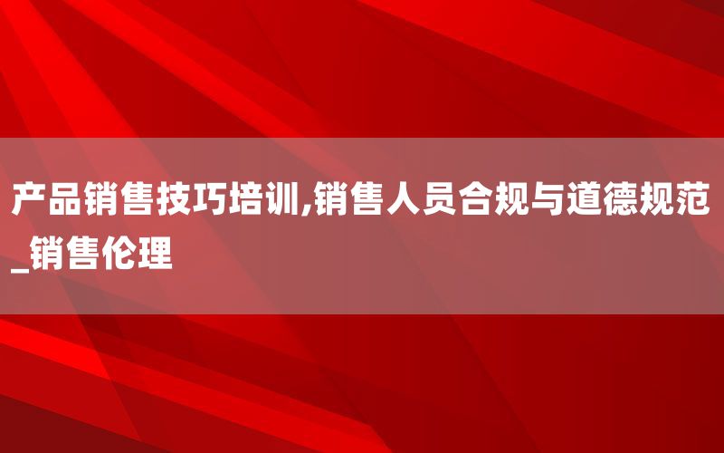 产品销售技巧培训,销售人员合规与道德