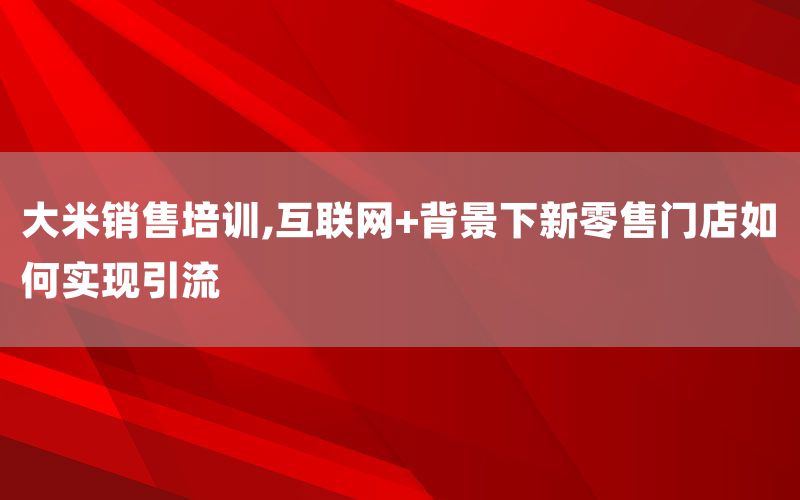 大米销售培训,互联网+背景下新零售门