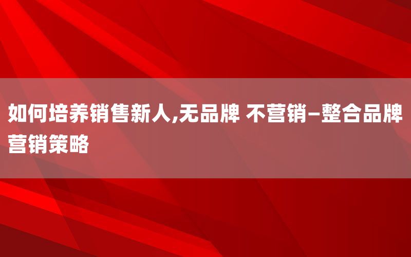 如何培养销售新人,无品牌 不营销—整