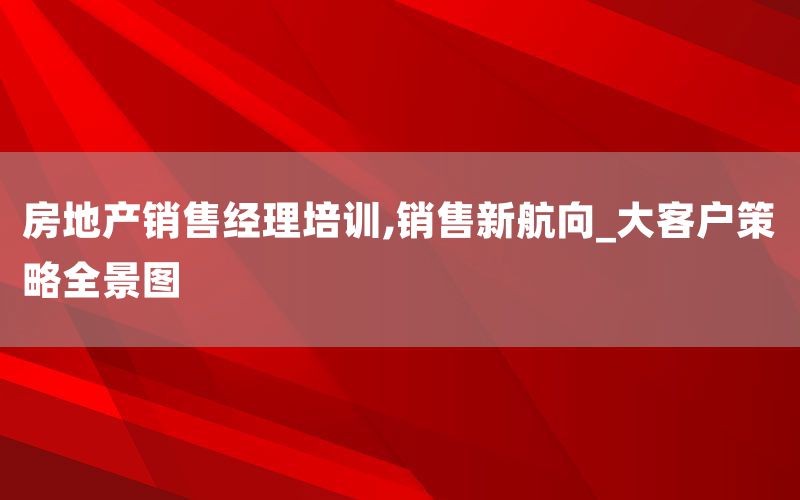 房地产销售经理培训,销售新航向_大客户策