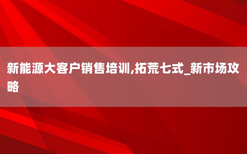 新能源大客户销售培训,拓荒七式_新市场攻