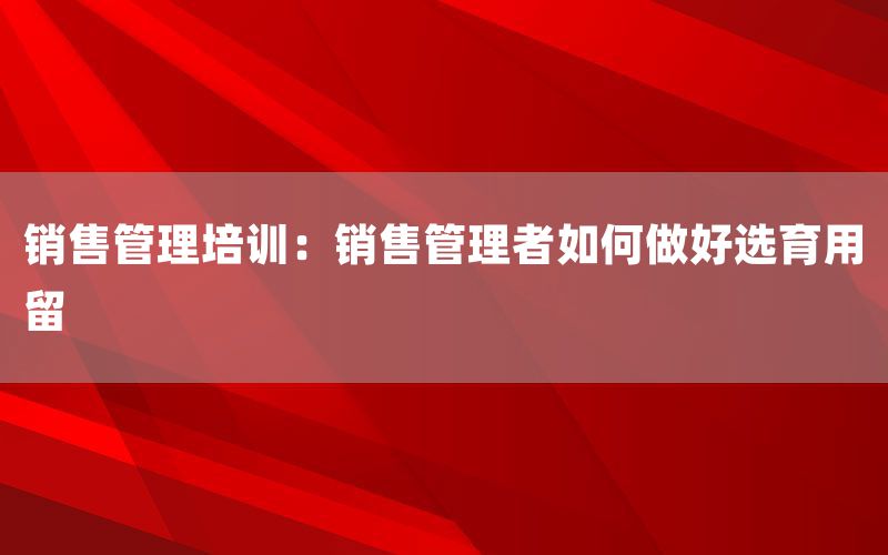 销售管理培训：销售管理者如何做好选育
