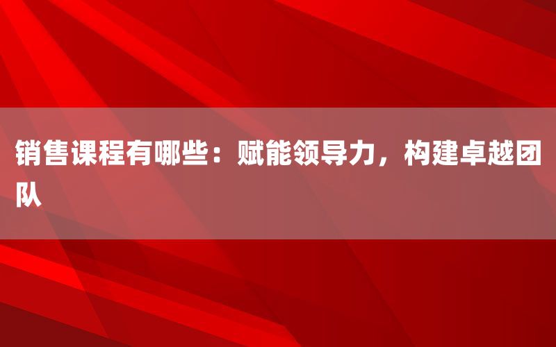 销售课程有哪些：赋能领导力，构建卓越团队